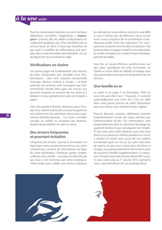 à la une suite
6
Pour les mobinautes habitués à se servir de leurs
téléphones portables, l’application « Impots.
gouv » permet, elle, de valider sa déclaration en
seulement quelques clics. Pour bénéficier de ce
service lancé en 2012, il vous faut toutefois ne
pas avoir à modifier les informations pré-rem-
plies dans votre formulaire dématérialisé. Un cas
de figure loin de constituer la règle.
Vérifications en chaîne
Les quatre pages de la déclaration des revenus
de base comportent une véritable mine d’in-
formations : état civil, situation personnelle
(mariage, divorce, enfants à charge…) et bien
entendu vos revenus sont renseignés par l’ad-
ministration fiscale. Mais gare aux erreurs qui
peuvent impacter le montant de vos revenus à
déclarer et plus globalement celui de l’impôt à
payer.
Parts de quotient familial, dépenses pour l’em-
ploi d’un salarié à domicile ou pour la garde de
vos enfants hors de votre foyer, dons à des orga-
nismes d’intérêt général… Les cases à remplir,
corriger ou valider se comptent par dizaines.
Autant de possibilités de rater le coche.
Des erreurs fréquentes 		
et pourtant évitables
L’imprimé pré-rempli, comme le formulaire en
ligne dans votre espace personnel ou sur votre
smartphone, contient les informations de base
de votre déclaration. Quelques gestes simples
suffisent à les vérifier : consultez la fiche fiscale
qui vous a été transmise par votre employeur
cette année pour valider vos revenus salariaux
ou calculez les vous-même, cochez la case ØRA
si vous n’utilisez pas de téléviseur pour ne pas
avoir à vous acquitter de la contribution à l’au-
diovisuel public (CAP, l’ex redevance TV), com-
parez les montants inscrits dans la rubrique 7 de
la déclaration en page 4 relatifs à vos réductions
et crédits d’impôt (hors crédit d’impôt dévelop-
pement durable)…
Une fois ce travail effectué, penchez-vous sur
des cases spécifiques de votre formulaire. Le
Diable se cache dans les détails et l’adage vaut
tout particulièrement pour la déclaration de vos
revenus.
Une famille en or
Le cadre A en page 2 du formulaire 2042 ne
vous dit peut-être rien ? Pourtant, il contient
potentiellement une mine d’or. C’est en effet
dans cette partie précise de votre déclaration
que vous devez vous montrer le plus vigilant.
Parents divorcés, séparés, célibataires doivent
impérativement scruter les cases cochées par
l’administration fiscale. Ces informations sont
prépondérantes dans le calcul de l’avantage du
quotient familial et par conséquent de l’impôt.
Si vous êtes dans cette situation, que vous avez
élevé un ou plusieurs enfants pendant au moins
5 années en vivant seul, qu’un de vos enfants
est décédé après ses 16 ans ou suite à des faits
de guerre et que vous n’avez plus d’enfants à
charge, vous pouvez bénéficier d’une demi-part
de quotient familial supplémentaire. La réduc-
tion d’impôt maximale à la clé atteint 897 euros.
Si vous viviez seul au 1er
janvier 2013, cochez la
case L pour bénéficier de cet avantage fiscal.
 