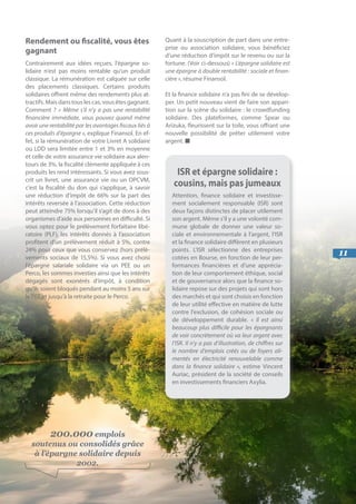 11
Rendement ou fiscalité, vous êtes
gagnant
Contrairement aux idées reçues, l’épargne so-
lidaire n’est pas moins rentable qu’un produit
classique. La rémunération est calquée sur celle
des placements classiques. Certains produits
solidaires offrent même des rendements plus at-
tractifs. Mais dans tous les cas, vous êtes gagnant.
Comment ? « Même s’il n’y a pas une rentabilité
financière immédiate, vous pouvez quand même
avoir une rentabilité par les avantages fiscaux liés à
ces produits d’épargne », explique Finansol. En ef-
fet, si la rémunération de votre Livret A solidaire
ou LDD sera limitée entre 1 et 3% en moyenne
et celle de votre assurance vie solidaire aux alen-
tours de 3%, la fiscalité clémente appliquée à ces
produits les rend intéressants. Si vous avez sous-
crit un livret, une assurance vie ou un OPCVM,
c’est la fiscalité du don qui s’applique, à savoir
une réduction d’impôt de 66% sur la part des
intérêts reversée à l’association. Cette réduction
peut atteindre 75% lorsqu’il s’agit de dons à des
organismes d’aide aux personnes en difficulté. Si
vous optez pour le prélèvement forfaitaire libé-
ratoire (PLF), les intérêts donnés à l’association
profitent d’un prélèvement réduit à 5%, contre
24% pour ceux que vous conservez (hors prélè-
vements sociaux de 15,5%). Si vous avez choisi
l’épargne salariale solidaire via un PEE ou un
Perco, les sommes investies ainsi que les intérêts
dégagés sont exonérés d’impôt, à condition
qu’ils soient bloqués pendant au moins 5 ans sur
le PEE et jusqu’à la retraite pour le Perco.
Quant à la souscription de part dans une entre-
prise ou association solidaire, vous bénéficiez
d’une réduction d’impôt sur le revenu ou sur la
fortune. (Voir ci-dessous) « L’épargne solidaire est
une épargne à double rentabilité : sociale et finan-
cière », résume Finansol.
Et la finance solidaire n’a pas fini de se dévelop-
per. Un petit nouveau vient de faire son appari-
tion sur la scène du solidaire : le crowdfunding
solidaire. Des plateformes, comme Spear ou
Arizuka, fleurissent sur la toile, vous offrant une
nouvelle possibilité de prêter utilement votre
argent. ■
ISR et épargne solidaire :
cousins, mais pas jumeaux
Attention, finance solidaire et investisse-
ment socialement responsable (ISR) sont
deux façons distinctes de placer utilement
son argent. Même s’il y a une volonté com-
mune globale de donner une valeur so-
ciale et environnementale à l’argent, l’ISR
et la finance solidaire diffèrent en plusieurs
points. L’ISR sélectionne des entreprises
cotées en Bourse, en fonction de leur per-
formances financières et d’une apprécia-
tion de leur comportement éthique, social
et de gouvernance alors que la finance so-
lidaire repose sur des projets qui sont hors
des marchés et qui sont choisis en fonction
de leur utilité effective en matière de lutte
contre l’exclusion, de cohésion sociale ou
de développement durable. «  Il est ainsi
beaucoup plus difficile pour les épargnants
de voir concrètement où va leur argent avec
l’ISR. Il n’y a pas d’illustration, de chiffres sur
le nombre d’emplois créés ou de foyers ali-
mentés en électricité renouvelable comme
dans la finance solidaire », estime Vincent
Auriac, président de la société de conseils
en investissements financiers Axylia.
200.000 emplois
soutenus ou consolidés grâce
à l’épargne solidaire depuis
2002.
 