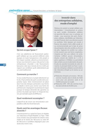 12
Qu’est-ce que Spear ?
C’est une plateforme de financement partici-
patif solidaire qui vous permet d’affecter votre
épargne en toute transparence à des projets à
fort impact sociétal, culturel ou environnemen-
tal qui vous tiennent à cœur. Cela permet à des
entrepreneurs d’accéder à des financements
bancaires à des taux minorés de 0,2 à 0,8% par
rapport aux conditions qu’ils obtiendraient par
un canal traditionnel.
Comment ça marche ?
Si vous voulez financer un projet sélectionné sur
le site, il faut acheter des parts sociales de la coo-
pérative Spear. Votre investissement est placé
dans l’une des banques partenaires sous forme
de dépôts à terme puis reversé sous forme de
prêt bancaire. L’épargnant ne prend pas le risque
puisque la banque demande des garanties au
porteur du projet, que Spear se charge de trou-
ver, par exemple auprès de BPIfrance.
Quel rendement escompter ?
L’objectif est de verser une rémunération com-
parable à celle d’un livret bancaire.
Quels sont les avantages fiscaux
associés ?
L’investissement au capital de Spear est éligible
aux réductions d’impôt Madelin ou Tepa. 1.000
euros investis vous permettent de réduire votre
impôt sur le revenu de 180 euros ou votre ISF
de 500 euros à condition d’épargner pour une
durée d'au moins 5 ans.
Investir dans
des entreprises solidaires,
mode d’emploi
Désireux de soutenir un projet solidaire sans
intermédiaire ? L’investissement en actions
ou parts sociales d’entreprises solidaires
est peut-être fait pour vous. Le principe est
simple : vous souscrivez des parts d’entre-
prises solidaires, identifiables par l’obtention
du label Finansol, dont vous devenez associé
ou sociétaire. Votre épargne sert ensuite à
financer des projets à forte utilité sociale et/
ou environnementale par le biais de prises
de participation dans des sociétés ou d’octroi
de prêts. S’agissant de sociétés non cotées,
et très souvent sous une forme coopérative,
n’espérez pas faire une culbute à la sortie.
Certaines n’offrent aucune rémunération,
d’autres versent des intérêts de 1 à 2% à
peine supérieurs à l’inflation ou permettent
danscertainscasunerevalorisationdesparts.
En plus du caractère humaniste de votre dé-
marche, le principal intérêt est fiscal : la plu-
part des entreprises solidaires ouvrent droit à
des réductions d’impôt sur le revenu ou sur
la fortune.
✔ Réduction d’impôt sur le revenu : 18% des
sommes investies dans la limite de 9.000
euros pour une personne seule et de
18.000 euros pour un couple.
✔ Réduction d’ISF : 50% des sommes inves-
ties dans la limite de 45.000 euros.
entretien avec… François Desroziers, co-fondateur de Spear
 