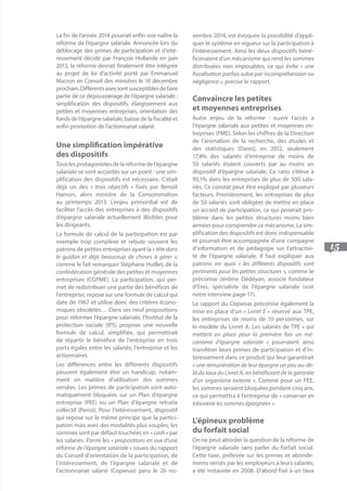 15
La fin de l’année 2014 pourrait enfin voir naître la
réforme de l’épargne salariale. Annoncée lors du
déblocage des primes de participation et d’inté-
ressement décidé par François Hollande en juin
2013, la réforme devrait finalement être intégrée
au projet de loi d’activité porté par Emmanuel
Macron en Conseil des ministres le 10 décembre
prochain.Différentsaxessontsusceptiblesdefaire
partie de ce dépoussiérage de l’épargne salariale :
simplification des dispositifs, élargissement aux
petites et moyennes entreprises, orientation des
fonds de l’épargne salariale, baisse de la fiscalité et
enfin promotion de l’actionnariat salarié.
Une simplification impérative 	
des dispositifs
Touslesprotagonistesdelaréformedel’épargne
salariale se sont accordés sur un point : une sim-
plification des dispositifs est nécessaire. C’était
déjà un des « trois objectifs » fixés par Benoît
Hamon, alors ministre de la Consommation
au printemps 2013. L’enjeu primordial est de
faciliter l’accès des entreprises à des dispositifs
d’épargne salariale actuellement illisibles pour
les dirigeants.
La formule de calcul de la participation est par
exemple trop complexe et rebute souvent les
patrons de petites entreprises ayant la «têtedans
le guidon et déjà beaucoup de choses à gérer »,
comme le fait remarquer Stéphane Huillet, de la
confédération générale des petites et moyennes
entreprises (CGPME). La participation, qui per-
met de redistribuer une partie des bénéfices de
l’entreprise, repose sur une formule de calcul qui
date de 1967 et utilise donc des critères écono-
miques obsolètes… Dans ses neuf propositions
pour réformer l’épargne salariale, l’Institut de la
protection sociale (IPS) propose une nouvelle
formule de calcul, simplifiée, qui permettrait
de répartir le bénéfice de l’entreprise en trois
parts égales entre les salariés, l’entreprise et les
actionnaires.
Les différences entre les différents dispositifs
peuvent également être un handicap, notam-
ment en matière d’utilisation des sommes
versées. Les primes de participation sont auto-
matiquement bloquées sur un Plan d’épargne
entreprise (PEE) ou un Plan d’épargne retraite
collectif (Perco). Pour l’intéressement, dispositif
qui repose sur le même principe que la partici-
pation mais avec des modalités plus souples, les
sommes sont par défaut touchées en « cash » par
les salariés. Parmi les « propositions en vue d’une
réforme de l’épargne salariale » issues du rapport
du Conseil d’orientation de la participation, de
l’intéressement, de l’épargne salariale et de
l’actionnariat salarié (Copiesas) paru le 26 no-
vembre 2014, est évoquée la possibilité d’appli-
quer le système en vigueur sur la participation à
l’intéressement. Ainsi les deux dispositifs béné-
ficieraient d’un mécanisme qui rend les sommes
distribuées non imposables, ce qui évite « une
fiscalisation parfois subie par incompréhension ou
négligence », précise le rapport.
Convaincre les petites 			
et moyennes entreprises
Autre enjeu de la réforme : ouvrir l’accès à
l’épargne salariale aux petites et moyennes en-
treprises (PME). Selon les chiffres de la Direction
de l’animation de la recherche, des études et
des statistiques (Dares), en 2012, seulement
17,4% des salariés d’entreprise de moins de
50 salariés étaient couverts par au moins un
dispositif d’épargne salariale. Ce ratio s’élève à
93,1% dans les entreprises de plus de 500 sala-
riés. Ce constat peut être expliqué par plusieurs
facteurs. Premièrement, les entreprises de plus
de 50 salariés sont obligées de mettre en place
un accord de participation, ce qui poserait pro-
blème dans les petites structures moins bien
armées pour comprendre ce mécanisme. La sim-
plification des dispositifs est donc indispensable
et pourrait être accompagnée d’une campagne
d’information et de pédagogie sur l’attractivi-
té de l’épargne salariale. Il faut expliquer aux
patrons en quoi « les différents dispositifs sont
pertinents pour les petites structures », comme le
préconise Jérôme Dédéyan, associé fondateur
d’Eres, spécialiste de l’épargne salariale (voir
notre interview page 17).
Le rapport du Copiesas préconise également la
mise en place d’un « Livret E » réservé aux TPE,
les entreprises de moins de 10 personnes, sur
le modèle du Livret A. Les salariés de TPE « qui
mettent en place pour la première fois un mé-
canisme d’épargne salariale » pourraient ainsi
transférer leurs primes de participation et d’in-
téressement dans ce produit qui leur garantirait
« une rémunération de leur épargne un peu au-de-
là du taux du Livret A, en bénéficiant de la garantie
d’un organisme externe ». Comme pour un PEE,
les sommes seraient bloquées pendant cinq ans,
ce qui permettra à l’entreprise de « conserver en
trésorerie les sommes épargnées ».
L’épineux problème 			
du forfait social
On ne peut aborder la question de la réforme de
l’épargne salariale sans parler du forfait social.
Cette taxe, prélevée sur les primes et abonde-
ments versés par les employeurs à leurs salariés,
a été instaurée en 2008. D’abord fixé à un taux
 