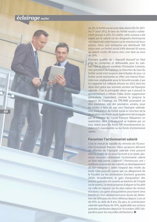 pratique suite
16
éclairage suite
de 2%, le forfait social avait déjà atteint 8% fin 2011.
Au 1er
août 2012, le taux du forfait social a subite-
ment grimpé à 20%. En réalité, cette surtaxe a été
payée par le salarié car les dirigeants d’entreprise
ont répercuté cette hausse sur le montant de leurs
primes. Ainsi, une entreprise qui distribuait 100
euros avec un forfait social à 8% donnait 92 euros
au salarié contre 80 euros avec une taxe au taux
de 20%.
Pourtant qualifié de « dispositif dissuasif en l’état
pour les entreprises et défavorable pour les sala-
riés » par le député socialiste Christophe Castaner,
vice-président du Copiesas, la réduction du taux du
forfait social n’est toujours pas à l’ordre du jour. Le
forfait social représente en effet une manne finan-
cière non négligeable pour la Sécurité sociale, à qui
il a rapporté 4,6 milliards d’euros en 2013, dont les
deux tiers grâce aux sommes versées via l’épargne
salariale. C’est la principale raison qui a poussé le
gouvernement à réfuter l’idée d’une suppression
généralisée. Cependant, comme le propose le
rapport du Copiesas, les TPE-PME pourraient en
être exonérées lors des premières années, pour
les inciter à faire un pas vers l’épargne salariale.
Une modulation du forfait social en fonction de la
destination des fonds avait également été évoquée
par le ministre du Travail François Rebsamen en
septembre 2014. Cela pourrait se traduire par un
taux réduit pour les fonds ISR (investissement so-
cialement responsable) ou les fonds d’actionnariat
salarié.
Favoriser l’actionnariat salarié
C’est le cheval de bataille du ministre de l’Econo-
mie Emmanuel Macron. Alors qu’aucun élément
de réforme de l’épargne salariale n’est présent
dans le projet de loi pour l’activité à ce stade, plu-
sieurs mesures concernant l’actionnariat salarié
en font déjà partie. L’objectif ? Promouvoir une «
meilleure association des salariés au développement
de leur entreprise », selon l’exposé des motifs du
texte. Cela pourrait passer par un allègement de
la fiscalité sur les attributions d’actions gratuites
(AGA). Actuellement, le gain d’acquisition des
actions gratuites est soumis au barème de l’impôt
sur le revenu. Le texte propose d’aligner la fiscalité
sur celle en vigueur sur les plus-values de cession
d’actions. Les gains d’acquisitions pourraient ainsi
bénéficier d’un abattement pour durée de déten-
tion de 50% pour les titres détenus depuis 2 ans et
de 65% au-delà de 8 ans. De plus, la contribution
salariale spécifique de 10%, applicable aux actions
gratuites attribuées depuis le 16 octobre 2007, dis-
paraîtra pour les nouvelles attributions. ■
 