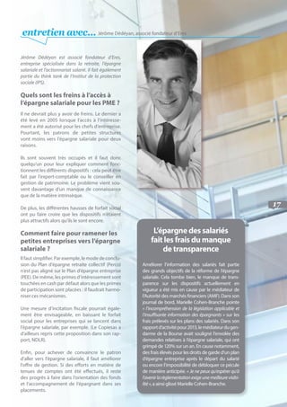 17
entretien avec… Jérôme Dédéyan, associé fondateur d’Eres
Jérôme Dédéyan est associé fondateur d’Eres,
entreprise spécialisée dans la retraite, l’épargne
salariale et l’actionnariat salarié. Il fait également
partie du think tank de l’Institut de la protection
sociale (IPS).
Quels sont les freins à l’accès à
l’épargne salariale pour les PME ?
Il ne devrait plus y avoir de freins. Le dernier a
été levé en 2005 lorsque l’accès à l’intéresse-
ment a été autorisé pour les chefs d’entreprise.
Pourtant, les patrons de petites structures
vont moins vers l’épargne salariale pour deux
raisons.
Ils sont souvent très occupés et il faut donc
quelqu’un pour leur expliquer comment fonc-
tionnent les différents dispositifs : cela peut être
fait par l’expert-comptable ou le conseiller en
gestion de patrimoine. Le problème vient sou-
vent davantage d’un manque de connaissance
que de la matière intrinsèque.
De plus, les différentes hausses de forfait social
ont pu faire croire que les dispositifs n’étaient
plus attractifs alors qu’ils le sont encore.
Comment faire pour ramener les
petites entreprises vers l’épargne
salariale ?
Il faut simplifier. Par exemple, le mode de conclu-
sion du Plan d’épargne retraite collectif (Perco)
n’est pas aligné sur le Plan d’épargne entreprise
(PEE). De même, les primes d’intéressement sont
touchées en cash par défaut alors que les primes
de participation sont placées : il faudrait harmo-
niser ces mécanismes.
Une mesure d’incitation fiscale pourrait égale-
ment être envisageable, en baissant le forfait
social pour les entreprises qui se lancent dans
l’épargne salariale, par exemple. (Le Copiesas a
d’ailleurs repris cette proposition dans son rap-
port, NDLR).
Enfin, pour achever de convaincre le patron
d’aller vers l’épargne salariale, il faut améliorer
l’offre de gestion. Si des efforts en matière de
tenues de comptes ont été effectués, il reste
des progrès à faire dans l’orientation des fonds
et l’accompagnement de l’épargnant dans ses
placements.
L’épargne des salariés
fait les frais du manque
de transparence
Améliorer l’information des salariés fait partie
des grands objectifs de la réforme de l’épargne
salariale. Cela tombe bien, le manque de trans-
parence sur les dispositifs actuellement en
vigueur a été mis en cause par le médiateur de
l’Autorité des marchés financiers (AMF). Dans son
journal de bord, Marielle Cohen-Branche pointe
« l’incompréhension de la législation applicable et
l’insuffisante information des épargnants » sur les
frais prélevés sur les plans des salariés. Dans son
rapportd’activitépour2013,lemédiateurdugen-
darme de la Bourse avait souligné l’envolée des
demandes relatives à l’épargne salariale, qui ont
grimpé de 120% sur un an. En cause notamment,
des frais élevés pour les droits de garde d’un plan
d’épargne entreprise après le départ du salarié
ou encore l’impossibilité de débloquer ce pécule
de manière anticipée. « Je ne peux qu’espérer qu’à
l’avenirlarèglementationexigeunemeilleurevisibi-
lité», a ainsi glissé Marielle Cohen-Branche.
 