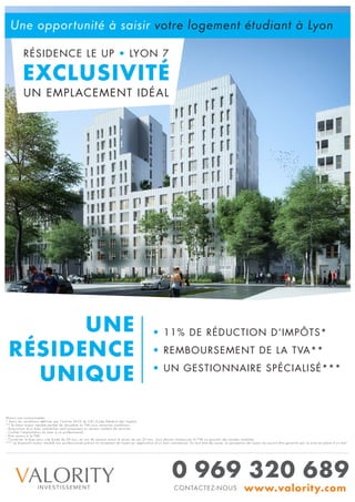 RÉSIDENCE LE UP • LYON 7
EXCLUSIVITÉ
UN EMPLACEMENT IDÉAL
Une opportunité à saisir votre logement étudiant à Lyon
UNE
RÉSIDENCE
UNIQUE
VALORITYINVESTISSEMENT
0 969 320 689
www.valority.comCONTACTEZ-NOUS
• 11% DE RÉDUCTION D’IMPÔTS*
• REMBOURSEMENT DE LA TVA**
• UN GESTIONNAIRE SPÉCIALISÉ***
Photos non contractuelles
* Dans les conditions définies par l’article 261D du CGI (Code Général des Impôts)
** le statut loueur meublé permet de récupérer la TVA sous certaines conditions :
- Acquisition d’un bien immobilier neuf proposant un certain nombre de services
- Confier l’exploitation du bien à un professionnel
- Etre soumis à la TVA
- Conserver le bien pour une durée de 20 ans, en cas de cession avant le terme de ces 20 ans, vous devrez rembourser la TVA au prorata des années restantes
*** Le dispositif loueur meublé non professionnel prévoit le versement de loyers en application d’un bail commercial. En tout état de cause, la perception de loyers ne saurait être garantie par la mise en place d’un bail
 