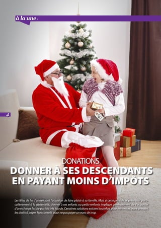à la une suite
4
DONATIONS
donnEr à ses descendants
en payant moins d’impôts
Les fêtes de fin d’année sont l’occasion de faire plaisir à sa famille. Mais si cette période se prête tout parti-
culièrement à la générosité, donner à ses enfants ou petits-enfants implique généralement de s’acquitter
d’une charge fiscale parfois très lourde. Certaines solutions existent toutefois pour minimiser, voire annuler,
les droits à payer. Nos conseils pour ne pas payer un euro de trop.
 