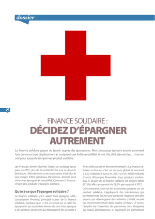 dossier suite
8
FINANCESOLIDAIRE:
DÉCIDEZD’ÉPARGNER
AUTREMENT
La finance solidaire gagne du terrain auprès des épargnants. Mais beaucoup ignorent encore comment
fonctionne ce type de placement et craignent une faible rentabilité. À tort. Fiscalité, démarches… tout sa-
voir pour souscrire son premier produit solidaire.
Les Français aiment donner. Selon un sondage Ipsos
paru en 2012, plus de la moitié d’entre eux se disaient
donateurs. Mais donner à une association n’est plus le
seul moyen d’être généreux. Désormais, donner peut
rimer avec épargner et rentabilité. Comment ? En sous-
crivant des produits d’épargne solidaire.
Qu’est-ce que l’épargne solidaire ?
La finance solidaire, c’est avant tout épargner utile.
L’association Finansol, principal acteur de la finance
solidaire, explique que « c’est un circuit qui va relier les
épargnants qui souhaitent donner du sens à leur épargne
à des porteurs de projets qui développent des activités à
forte utilité sociale et environnementale ». La finance so-
lidaire en France, c’est un encours global se montant
à 6,02 milliards d’euros en 2013 sur les 4.000 milliards
d’euros d’épargne financière tous produits confon-
dus. Si la part de la finance solidaire est encore faible
(0,15%), elle a progressé de 28,3% par rapport à 2012.
Concrètement, une fois les économies placées sur un
produit solidaire, s’appliquent des mécanismes qui
permettent de flécher une partie de l’épargne vers des
projets qui développent des activités d’utilité sociale
ou environnementale dans quatre secteurs. À savoir,
l’emploi via l’insertion de personnes très éloignées
du milieu professionnel, le logement en permettant
 