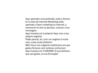 Aqui aprendes uma profissão, estás a formar-
te na área do Internet Marketing onde
aprendes a fazer marketing na internet, a
comunicar-te com as pessoas, a passar a tua
mensagem.
Aqui investes em ti próprio! Aqui crias o teu
próprio negócio!
Podes pensar, ah, criar um negócio é muito
caro, custa muito dinheiro!
Não! Isso é nos negócios tradicionais em que
gastas fortunas sem certezas nenhumas!
Aqui investes em TI MESMO! É esse dinheiro
que vais gastar, na tua formação!
 
