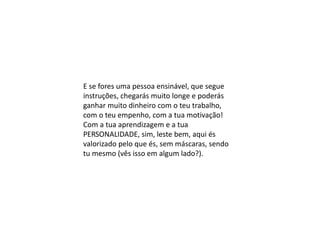 E se fores uma pessoa ensinável, que segue
instruções, chegarás muito longe e poderás
ganhar muito dinheiro com o teu trabalho,
com o teu empenho, com a tua motivação!
Com a tua aprendizagem e a tua
PERSONALIDADE, sim, leste bem, aqui és
valorizado pelo que és, sem máscaras, sendo
tu mesmo (vês isso em algum lado?).
 