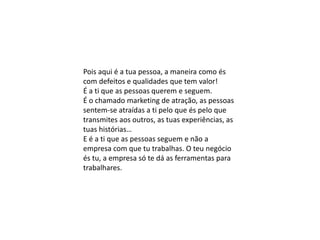 Pois aqui é a tua pessoa, a maneira como és
com defeitos e qualidades que tem valor!
É a ti que as pessoas querem e seguem.
É o chamado marketing de atração, as pessoas
sentem-se atraídas a ti pelo que és pelo que
transmites aos outros, as tuas experiências, as
tuas histórias…
E é a ti que as pessoas seguem e não a
empresa com que tu trabalhas. O teu negócio
és tu, a empresa só te dá as ferramentas para
trabalhares.
 