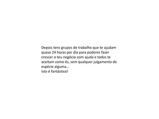 Depois tens grupos de trabalho que te ajudam
quase 24 horas por dia para poderes fazer
crescer o teu negócio com ajuda e todos te
aceitam como és, sem qualquer julgamento de
espécie alguma…
Isto é fantástico!
 