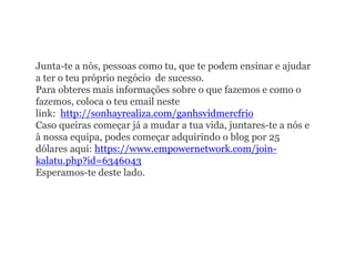 Junta-te a nós, pessoas como tu, que te podem ensinar e ajudar
a ter o teu próprio negócio de sucesso.
Para obteres mais informações sobre o que fazemos e como o
fazemos, coloca o teu email neste
link: http://sonhayrealiza.com/ganhsvidmercfrio
Caso queiras começar já a mudar a tua vida, juntares-te a nós e
à nossa equipa, podes começar adquirindo o blog por 25
dólares aqui: https://www.empowernetwork.com/join-
kalatu.php?id=6346043
Esperamos-te deste lado.
 