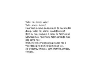 Todos nós temos valor!
Todos somos únicos!
E por isso mesmo, ao contrário do que muitos
dizem, todos nós somos insubstituíveis!
Bem ou mal, ninguém é capaz de fazer o que
NÓS fazemos. Podem até fazer parecido mas
não como nós!
Infelizmente a maioria das pessoas não é
valorizada pelo que é ou pelo que faz…
No trabalho, em casa, com a família, amigos,
colegas…
 