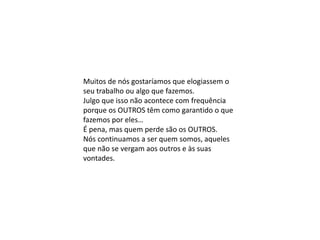Muitos de nós gostaríamos que elogiassem o
seu trabalho ou algo que fazemos.
Julgo que isso não acontece com frequência
porque os OUTROS têm como garantido o que
fazemos por eles…
É pena, mas quem perde são os OUTROS.
Nós continuamos a ser quem somos, aqueles
que não se vergam aos outros e às suas
vontades.
 