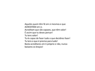 Aqueles quem têm fé em si mesmos e que
ACREDITAM em si.
Acreditam que são capazes, que têm valor!
É assim que tu deves pensar!
Tu tens valor!
Tu és capaz de fazer tudo o que decidires fazer!
Tu tens o que é preciso para tudo!
Basta acreditares em ti próprio e não, nunca
baixares os braços!
 