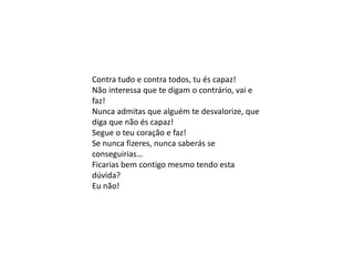 Contra tudo e contra todos, tu és capaz!
Não interessa que te digam o contrário, vai e
faz!
Nunca admitas que alguém te desvalorize, que
diga que não és capaz!
Segue o teu coração e faz!
Se nunca fizeres, nunca saberás se
conseguirias…
Ficarias bem contigo mesmo tendo esta
dúvida?
Eu não!
 