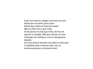 E por isso mesmo, chegou uma hora em que
decidi que iria partir para outra!
Decidi que estava na hora de mudar!
Não era feliz com o que tinha.
Só de pensar na vida que tinha, dá-me um
aperto no coração. Não que tivesse um mau
emprego, era mediano, mas eu não gostava
daquilo.
Era uma tortura levantar-me todos os dias para
ir trabalhar para o mesmo sítio, com as
mesmas pessoas as mesmas horas!
 