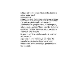 Estou a aprender coisas novas todos os dias e
adoro o que faço!
Recomendo!
SÓ ME APETECE GRITAR AO MUNDO QUE ESTA
É A MELHOR PROFISSÃO DO MUNDO!
A cada minuto que passa e tu não te registas,
sabes o que acontece? Estás a perder dinheiro,
qualidade de vida, liberdade, estás parado! A
TUA VIDA NÃO MUDA!
Se queres ser livre a todos os níveis, este é o
teu negócio!
Aqui tens os teus horários, o teu ritmo de
trabalho, com orientação de quem sabe,
sempre com apoio de colegas que querem o
teu sucesso.
 