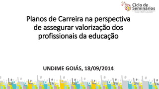Planos de Carreira na perspectiva 
de assegurar valorização dos 
profissionais da educação 
UNDIME GOIÁS, 18/09/2014 
 