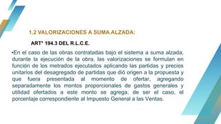 ▪En el caso de las obras contratadas bajo el sistema a suma alzada,
durante la ejecución de la obra, las valorizaciones se formulan en
función de los metrados ejecutados aplicando las partidas y precios
unitarios del desagregado de partidas que dió origen a la propuesta y
que fuera presentada al momento de ofertar, agregando
separadamente los montos proporcionales de gastos generales y
utilidad ofertados a este monto se agrega, de ser el caso, el
porcentaje correspondiente al Impuesto General a las Ventas.
1.2 VALORIZACIONES A SUMA ALZADA:
ART° 194.3 DEL R.L.C.E.
 