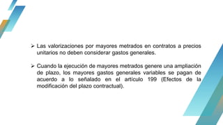  Las valorizaciones por mayores metrados en contratos a precios
unitarios no deben considerar gastos generales.
 Cuando la ejecución de mayores metrados genere una ampliación
de plazo, los mayores gastos generales variables se pagan de
acuerdo a lo señalado en el artículo 199 (Efectos de la
modificación del plazo contractual).
 
