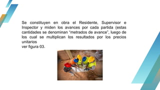 Se constituyen en obra el Residente, Supervisor e
Inspector y miden los avances por cada partida (estas
cantidades se denominan “metrados de avance”, luego de
los cual se multiplican los resultados por los precios
unitarios
ver figura 03.
 