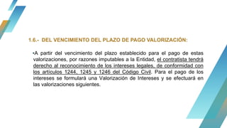 ▪A partir del vencimiento del plazo establecido para el pago de estas
valorizaciones, por razones imputables a la Entidad, el contratista tendrá
derecho al reconocimiento de los intereses legales, de conformidad con
los artículos 1244, 1245 y 1246 del Código Civil. Para el pago de los
intereses se formulará una Valorización de Intereses y se efectuará en
las valorizaciones siguientes.
1.6.- DEL VENCIMIENTO DEL PLAZO DE PAGO VALORIZACIÓN:
 