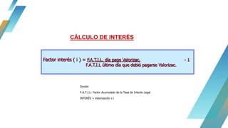 Donde:
F.A.T.I.L: Factor Acumulado de la Tasa de Interés Legal
INTERÉS = Valorización x i
CÁLCULO DE INTERÉS
Factor interés ( i ) = F.A.T.I.L. día pago Valorizac. - 1
F.A.T.I.L último día que debió pagarse Valorizac.
 