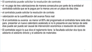  El contratista puede solicitar la resolución de contrato
 el no pago de tres valorizaciones de manera consecutiva por parte de la entidad el
contratista solicita que se le pague por lo menos uno en un plazo de diez días
 el contratista puede solicitar la resolución de contrato
 valorización es la cuantificación del avance físico real
 Si el contratista su avance es menor al 80% del programado el contratista tiene siete días
para presentar un nuevo calendario acelerado si no lo presenta en ese tiempo de siete
días puede ser puede ser causal de intervención económica o resolución de contrato
 El contratista según lo que dice el reglamento tiene la facultada solicitar dos tipos de
adelanto el adelanto directo y el adelanto de materiales
3
 
