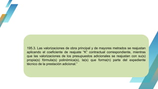 195.3. Las valorizaciones de obra principal y de mayores metrados se reajustan
aplicando el coeficiente de reajuste “K” contractual correspondiente, mientras
que las valorizaciones de los presupuestos adicionales se reajustan con su(s)
propia(s) fórmula(s) polinómica(s), la(s) que forma(n) parte del expediente
técnico de la prestación adicional.”
 