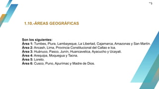 39
1.10.-ÁREAS GEOGRÁFICAS
Son los siguientes:
Área 1: Tumbes, Piura, Lambayeque, La Libertad, Cajamarca, Amazonas y San Martín.
Área 2: Ancash, Lima, Provincia Constitucional del Callao e Ica.
Área 3: Huánuco, Pasco, Junín, Huancavelica, Ayacucho y Ucayali.
Área 4: Arequipa, Moquegua y Tacna.
Área 5: Loreto.
Área 6: Cusco, Puno, Apurímac y Madre de Dios.
 