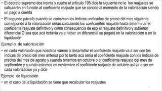  El decreto supremo dos treinta y cuatro el artículo 195 dice lo siguiente no le los reajustes se
calcularán en función al coeficiente reajuste que se conoce al momento de la valorización siendo
un pago a cuenta
 El segundo párrafo cuando se conozcan los índices unificados de precio del mes siguiente
corresponde a la valorización serán calculando los coeficientes reajuste hasta determinar el
coeficiente reajuste definitivo y como consecuencia de eso el reajuste definitivo y subieron
diferencial O sea que acá todavía va a haber un diferencial se pagará en la valorización o en la
liquidación
Ejemplo de valorización
 en cada valoración que nosotros vamos a desarrollar el coeficiente reajuste va a ser con los
índices de precio del mes anterior por lo tanto acá sería el coeficiente reajuste con los índices de
precios del mes de agosto y cuando tenemos en octubre o el coeficiente reajuste del mes de
septiembre y cuando estemos en noviembre el coeficiente reajuste de octubre así va a ser en
cada valorización ya y dice
Ejemplo de liquidación
 en el caso de la liquidación se tiene que recalcular los reajustes
4
 