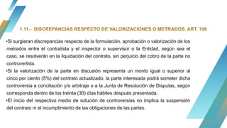 ▪Si surgieran discrepancias respecto de la formulación, aprobación o valorización de los
metrados entre el contratista y el inspector o supervisor o la Entidad, según sea el
caso, se resolverán en la liquidación del contrato, sin perjuicio del cobro de la parte no
controvertida.
▪Si la valorización de la parte en discusión representa un monto igual o superior al
cinco por ciento (5%) del contrato actualizado, la parte interesada podrá someter dicha
controversia a conciliación y/o arbitraje o a la Junta de Resolución de Disputas, según
corresponda dentro de los treinta (30) días hábiles después presentada.
▪El inicio del respectivo medio de solución de controversias no implica la suspensión
del contrato ni el incumplimiento de las obligaciones de las partes.
1.11.- DISCREPANCIAS RESPECTO DE VALORIZACIONES O METRADOS. ART. 196
 