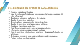 1.12.- CONTENIDO DEL INFORME DE LA VALORIZACIÓN
 Hojas de metrado certificados.
 Lista de metrados afectados por los precios unitarios contratados o del
valor referencial.
 Cuadros de cálculo de los factores de reajuste.
 Cuadro de control de reajustes.
 Croquis, planos o cualquier otro elemento gráfico.
 Cuadro de control de amortizaciones de adelanto.
 Estado de vigencia de garantías.
 Hoja Resumen que muestre los avances acumulados.
 Información sobre nuevos precios y/o partidas.
 Hoja de control de valorizaciones anteriores y de pagos efectuados por
la Entidad.
 Gráficos de avance de obra programada contra obra ejecutada.
 Factura emitida por el contratista.
 