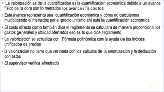  La valorización es de la cuantificación es la cuantificación económica debido a un avance
físico de la obra son lo metrados los avances físicos los
 Este avance representa una cuantificación económica y cómo no calculamos
multiplicando el metrados por el precio unitario ahí está la cuantificación económica
 El costo directo como también dice el reglamento se calculará de manera proporcional los
gastos generales y utilidad ofertados eso es lo que dice reglamento
 La valorización se actualiza con Fórmula polinómica con la ayuda de los índices
unificados de precios
 la valorización no tiene que ver nada con los cálculos de la amortización y la deducción
con estos
 El supervisor verifica elmetrado
5
 