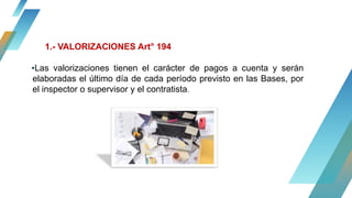 ▪Las valorizaciones tienen el carácter de pagos a cuenta y serán
elaboradas el último día de cada período previsto en las Bases, por
el inspector o supervisor y el contratista.
1.- VALORIZACIONES Art° 194
 
