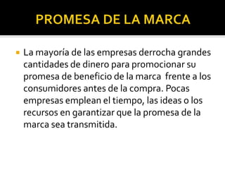 PROMESA DE LA MARCALa mayoría de las empresas derrocha grandes cantidades de dinero para promocionar su promesa de beneficio de la marca  frente a los consumidores antes de la compra. Pocas empresas emplean el tiempo, las ideas o los recursos en garantizar que la promesa de la marca sea transmitida.