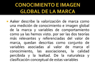 CONOCIMIENTO E IMAGEN GLOBAL DE LA MARCAAaker describe la valorización de marca como una medición de conocimiento e imagen global de la marca y variables de comportamiento como ya las hemos visto. por ser las dos teorías más relevantes y referenciadas del valor de marca, quedan descritas como conjunto de variables asociadas al valor de marca el conocimiento, las asociaciones, la calidad percibida y la lealtad. De la naturaleza y clasificación conceptual de estas variables