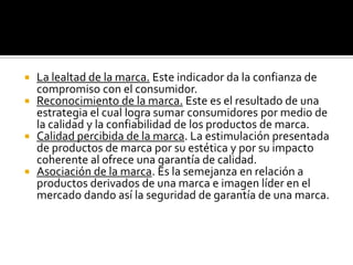 La lealtad de la marca. Este indicador da la confianza de compromiso con el consumidor.Reconocimiento de la marca. Este es el resultado de una estrategia el cual logra sumar consumidores por medio de la calidad y la confiabilidad de los productos de marca.Calidad percibida de la marca. La estimulación presentada de productos de marca por su estética y por su impacto coherente al ofrece una garantía de calidad.Asociación de la marca. Es la semejanza en relación a productos derivados de una marca e imagen líder en el mercado dando así la seguridad de garantía de una marca.