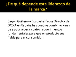 ¿De qué depende este liderazgo de la marca? 	Según Guillermo BosovskyFavre Director de DOXA en España hay cuatros combinaciones o se podría decir cuatro requerimientos fundamentales para que un producto sea fiable para el consumidor: