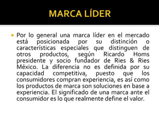 MARCA LÍDERPor lo general una marca líder en el mercado está posicionada por su distinción o características especiales que distinguen de otros productos, según Ricardo Homs  presidente y socio fundador de Ries & Ries México. La diferencia no es definida por su capacidad competitiva, puesto que los consumidores compran experiencia, es así como los productos de marca son soluciones en base a experiencia. El significado de una marca ante el consumidor es lo que realmente define el valor.