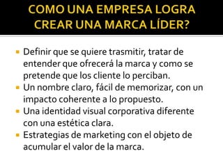 COMO UNA EMPRESA LOGRA CREAR UNA MARCA LÍDER?Definir que se quiere trasmitir, tratar de entender que ofrecerá la marca y como se pretende que los cliente lo perciban.Un nombre claro, fácil de memorizar, con un impacto coherente a lo propuesto.Una identidad visual corporativa diferente con una estética clara.Estrategias de marketing con el objeto de acumular el valor de la marca.
