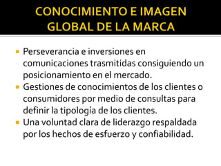 CONOCIMIENTO E IMAGEN GLOBAL DE LA MARCAPerseverancia e inversiones en comunicaciones trasmitidas consiguiendo un posicionamiento en el mercado.Gestiones de conocimientos de los clientes o consumidores por medio de consultas para definir la tipología de los clientes.Una voluntad clara de liderazgo respaldada por los hechos de esfuerzo y confiabilidad.