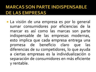 MARCAS SON PARTE INDISPENSABLE DE LAS EMPRESASLa visión de una empresa es por lo general sumar consumidores por eficiencias de la marcar es así como las marcas son parte indispensable de las empresas modernas, esto implica que cada empresa entrega una promesa de beneficio claro que las diferencias de su competidores, lo que ayuda a ciertas empresas es la individualización o separación de consumidores en más eficiente y rentable.