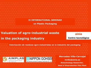 Valorización de residuos agro-industriales en la industria del packaging Valuation of agro-industrial waste in the packaging industry II INTERNATIONAL SEMINAR on Plastic Packaging ainia Centro tecnológico Mercedes Villa-Carvajal [email_address] Biotechnology Researcher,  Head of Bioproduction Pilot Plant  