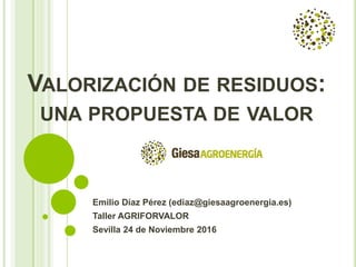 VALORIZACIÓN DE RESIDUOS:
UNA PROPUESTA DE VALOR
Emilio Díaz Pérez (ediaz@giesaagroenergia.es)
Taller AGRIFORVALOR
Sevilla 24 de Noviembre 2016
 