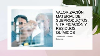 VALORIZACIÓN
MATERIAL DE
SUBPRODUCTOS:
VITRIFICACIÓN Y
RESIDUOS
QUÍMICOS
Daniela Toro Gutiérrez
Colombia.
 