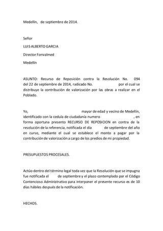 Medellín, de septiembre de 2014. 
Señor 
LUIS ALBERTO GARCIA 
Director Fonvalmed 
Medellín 
ASUNTO: Recurso de Reposición contra la Resolución No. 094 
del 22 de septiembre de 2014, radicado No. por el cual se 
distribuye la contribución de valorización por las obras a realizar en el 
Poblado. 
Yo, mayor de edad y vecino de Medellín, 
identificado con la cedula de ciudadanía numero , en 
forma oportuna presento RECURSO DE REPOSICION en contra de la 
resolución de la referencia, notificada el día de septiembre del año 
en curso, mediante el cual se establece el monto a pagar por la 
contribución de valorización a cargo de los predios de mi propiedad. 
PRESUPUESTOS PROCESALES. 
Actúo dentro del término legal toda vez que la Resolución que se impugna 
fue notificada el de septiembre y el plazo contemplado por el Código 
Contencioso Administrativo para interponer el presente recurso es de 10 
días hábiles después de la notificación. 
HECHOS. 
 