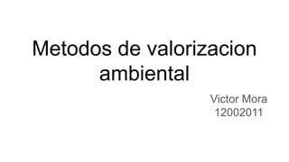 Metodos de valorizacion
ambiental
Victor Mora
12002011
 