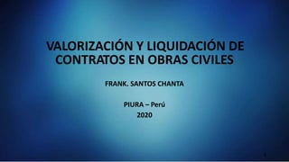 VALORIZACIÓN Y LIQUIDACIÓN DE
CONTRATOS EN OBRAS CIVILES
FRANK. SANTOS CHANTA
PIURA – Perú
2020
1
 
