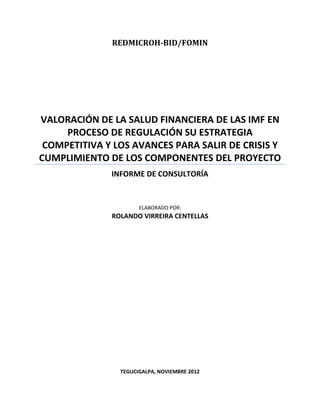 REDMICROH-BID/FOMIN




VALORACIÓN DE LA SALUD FINANCIERA DE LAS IMF EN
     PROCESO DE REGULACIÓN SU ESTRATEGIA
 COMPETITIVA Y LOS AVANCES PARA SALIR DE CRISIS Y
CUMPLIMIENTO DE LOS COMPONENTES DEL PROYECTO
              INFORME DE CONSULTORÍA


                      ELABORADO POR:
              ROLANDO VIRREIRA CENTELLAS




                TEGUCIGALPA, NOVIEMBRE 2012
 