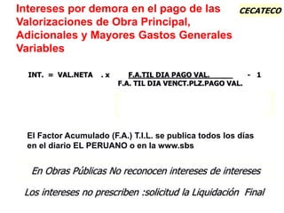 CECATECO
El Factor Acumulado (F.A.) T.I.L. se publica todos los días
en el diario EL PERUANO o en la www.sbs
Intereses por demora en el pago de las
Valorizaciones de Obra Principal,
Adicionales y Mayores Gastos Generales
Variables
En Obras Públicas No reconocen intereses de intereses
INT. = VAL.NETA . x F.A.TIL DIA PAGO VAL. _ - 1
F.A. TIL DIA VENCT.PLZ.PAGO VAL.
Los intereses no prescriben :solicitud la Liquidación Final
 